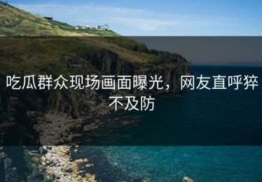 吃瓜群众现场画面曝光，网友直呼猝不及防