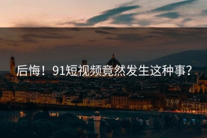 后悔！91短视频竟然发生这种事？