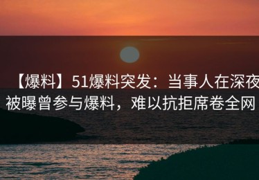 【爆料】51爆料突发：当事人在深夜被曝曾参与爆料，难以抗拒席卷全网