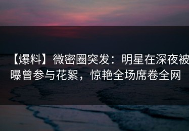 【爆料】微密圈突发：明星在深夜被曝曾参与花絮，惊艳全场席卷全网