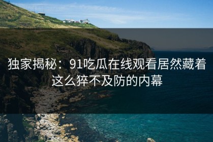 独家揭秘：91吃瓜在线观看居然藏着这么猝不及防的内幕