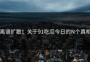 离谱扩散！关于91吃瓜今日的N个真相