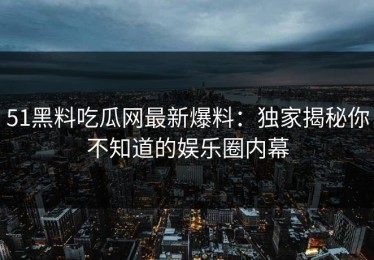 51黑料吃瓜网最新爆料：独家揭秘你不知道的娱乐圈内幕