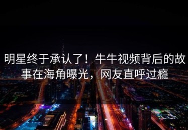 明星终于承认了！牛牛视频背后的故事在海角曝光，网友直呼过瘾