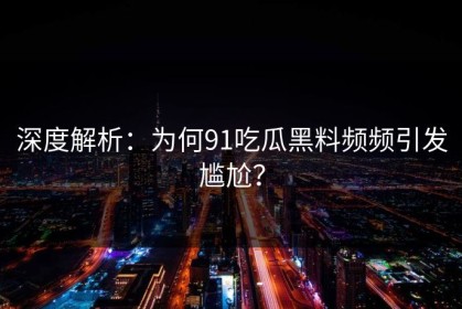 深度解析：为何91吃瓜黑料频频引发尴尬？
