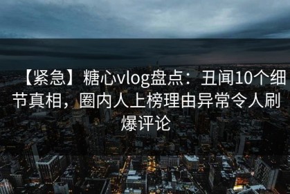 【紧急】糖心vlog盘点：丑闻10个细节真相，圈内人上榜理由异常令人刷爆评论