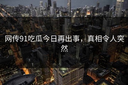 网传91吃瓜今日再出事，真相令人突然