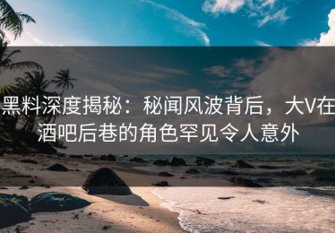 黑料深度揭秘：秘闻风波背后，大V在酒吧后巷的角色罕见令人意外