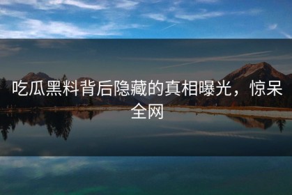 吃瓜黑料背后隐藏的真相曝光，惊呆全网