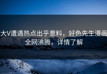 大V遭遇热点出乎意料，好色先生漫画全网沸腾，详情了解