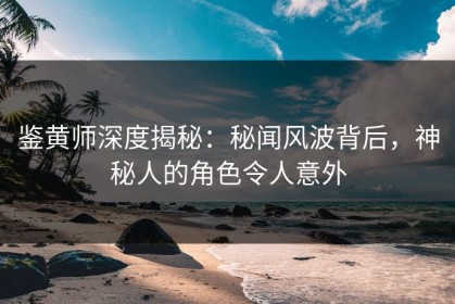 鉴黄师深度揭秘：秘闻风波背后，神秘人的角色令人意外