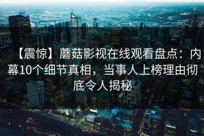 【震惊】蘑菇影视在线观看盘点：内幕10个细节真相，当事人上榜理由彻底令人揭秘