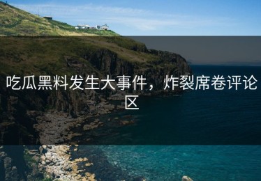 吃瓜黑料发生大事件，炸裂席卷评论区