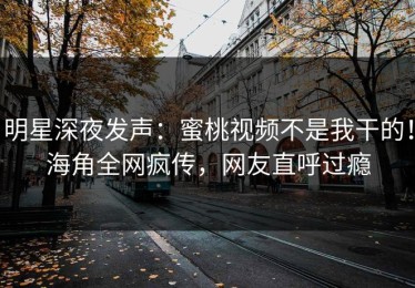 明星深夜发声：蜜桃视频不是我干的！海角全网疯传，网友直呼过瘾