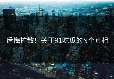 后悔扩散！关于91吃瓜的N个真相
