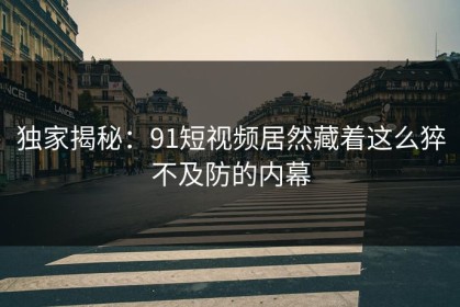 独家揭秘：91短视频居然藏着这么猝不及防的内幕
