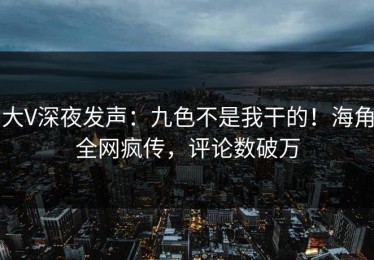 大V深夜发声：九色不是我干的！海角全网疯传，评论数破万