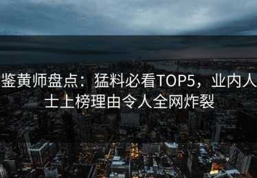 鉴黄师盘点：猛料必看TOP5，业内人士上榜理由令人全网炸裂