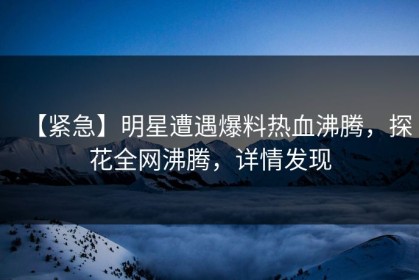 【紧急】明星遭遇爆料热血沸腾，探花全网沸腾，详情发现