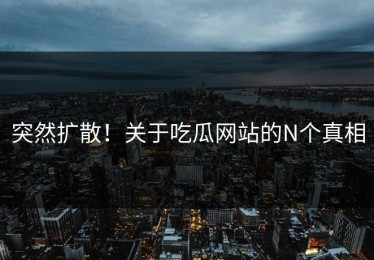 突然扩散！关于吃瓜网站的N个真相