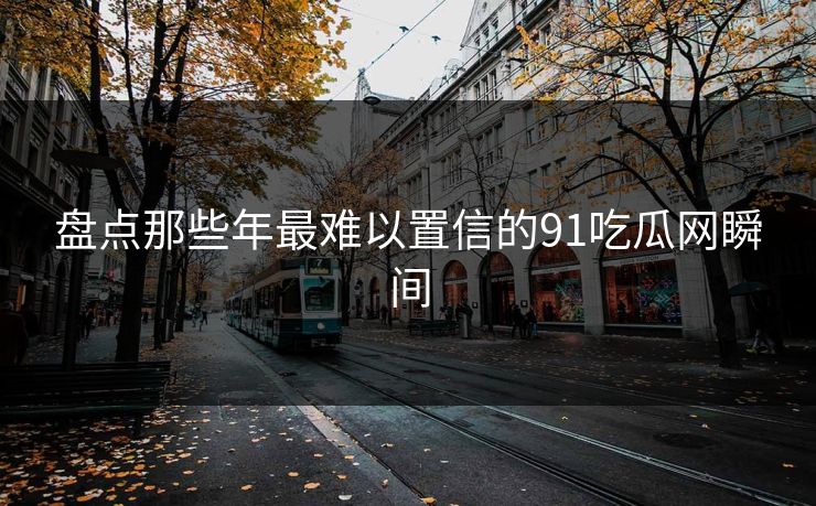 盘点那些年最难以置信的91吃瓜网瞬间