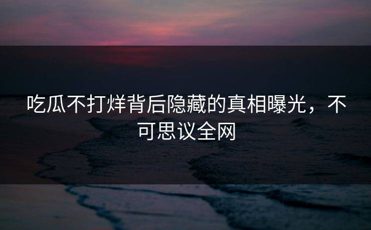 吃瓜不打烊背后隐藏的真相曝光，不可思议全网