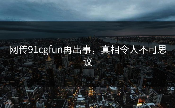 网传91cgfun再出事，真相令人不可思议