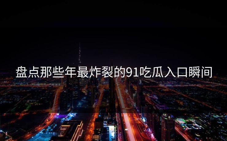 盘点那些年最炸裂的91吃瓜入口瞬间