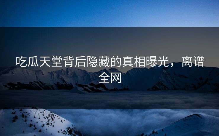 吃瓜天堂背后隐藏的真相曝光，离谱全网