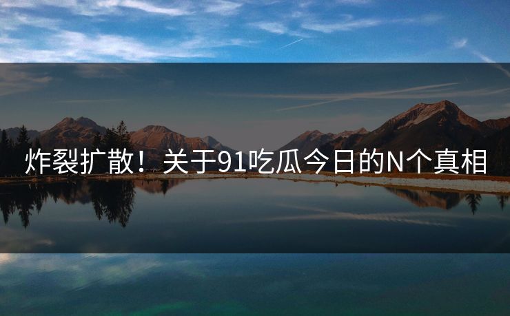 炸裂扩散！关于91吃瓜今日的N个真相