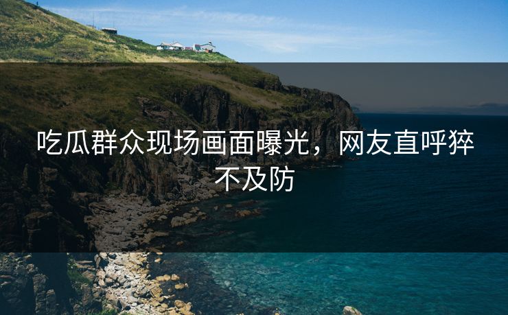 吃瓜群众现场画面曝光，网友直呼猝不及防