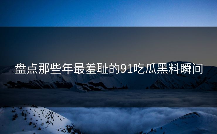 盘点那些年最羞耻的91吃瓜黑料瞬间