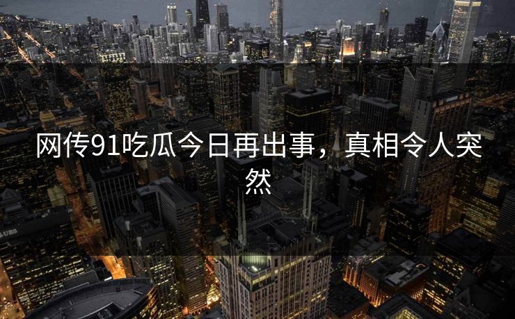 网传91吃瓜今日再出事，真相令人突然