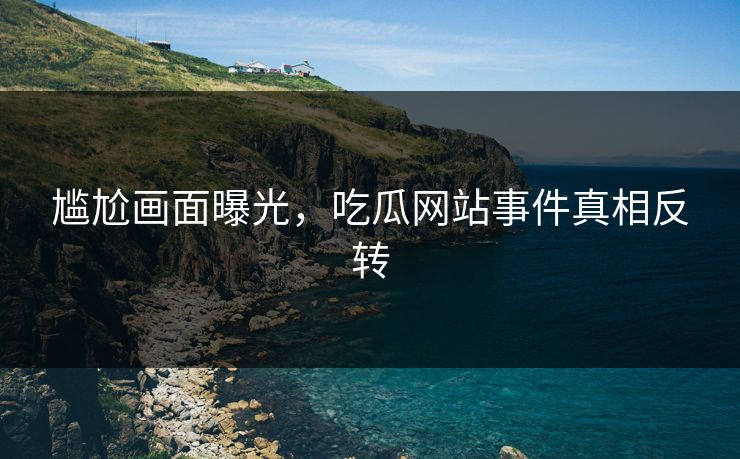 尴尬画面曝光，吃瓜网站事件真相反转