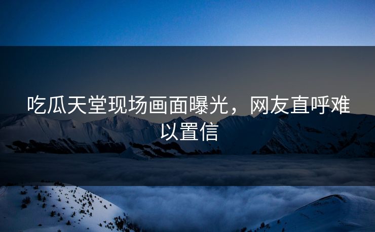 吃瓜天堂现场画面曝光，网友直呼难以置信