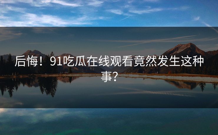 后悔！91吃瓜在线观看竟然发生这种事？