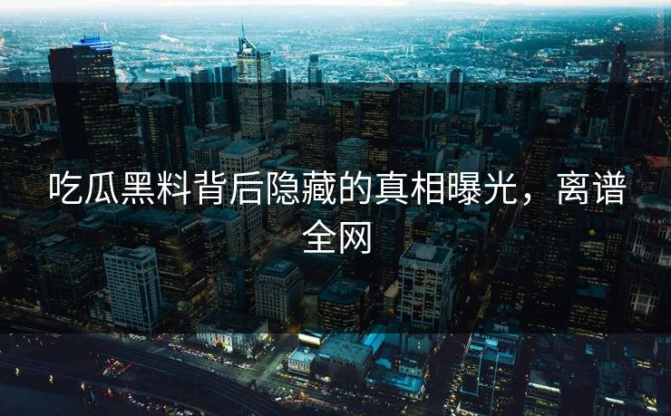 吃瓜黑料背后隐藏的真相曝光，离谱全网