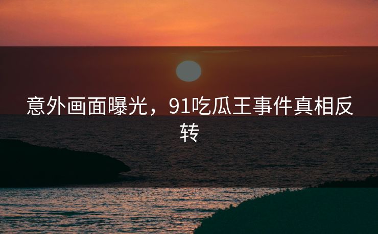 意外画面曝光，91吃瓜王事件真相反转