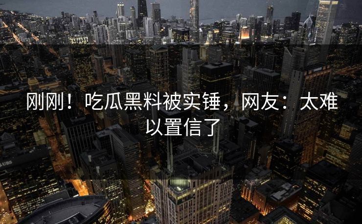 刚刚！吃瓜黑料被实锤，网友：太难以置信了