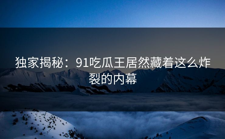 独家揭秘：91吃瓜王居然藏着这么炸裂的内幕