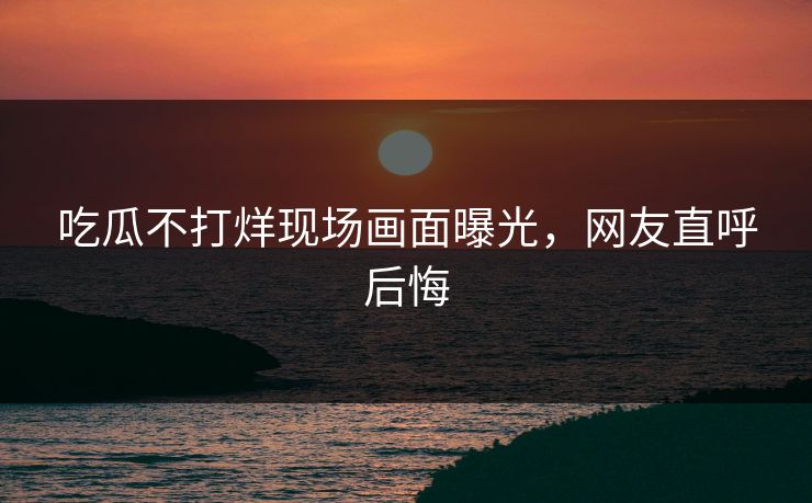 吃瓜不打烊现场画面曝光，网友直呼后悔