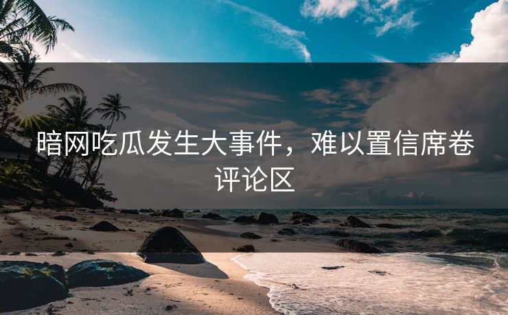 暗网吃瓜发生大事件，难以置信席卷评论区