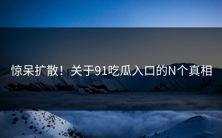 惊呆扩散！关于91吃瓜入口的N个真相