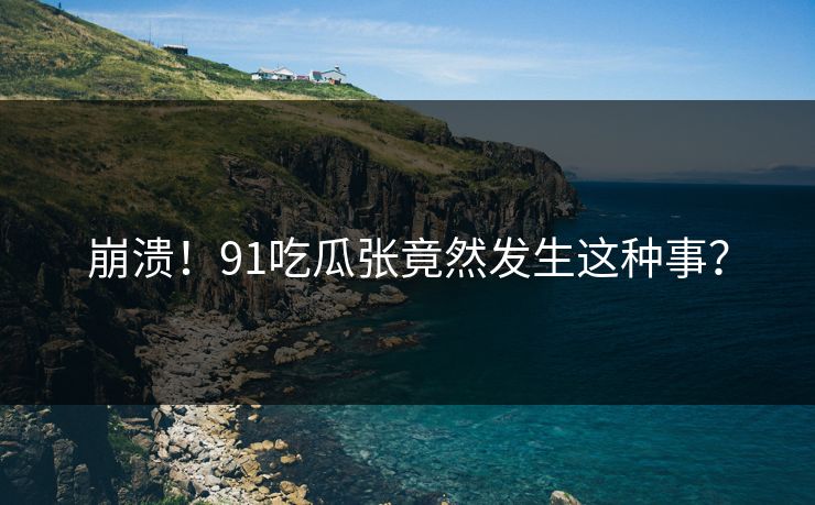 崩溃！91吃瓜张竟然发生这种事？