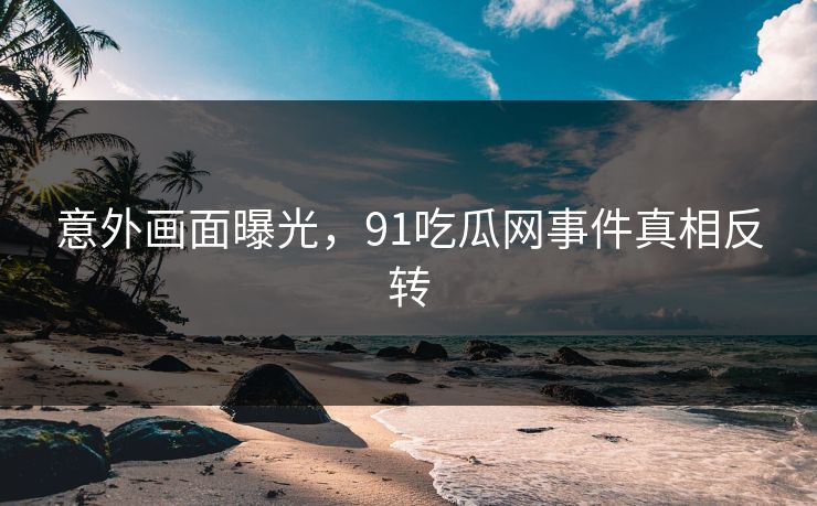 意外画面曝光，91吃瓜网事件真相反转