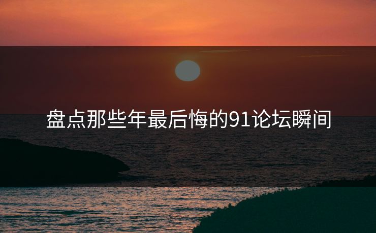 盘点那些年最后悔的91论坛瞬间