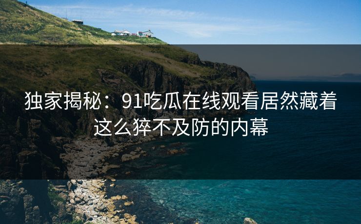 独家揭秘：91吃瓜在线观看居然藏着这么猝不及防的内幕