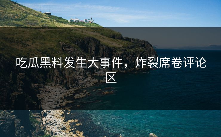 吃瓜黑料发生大事件，炸裂席卷评论区