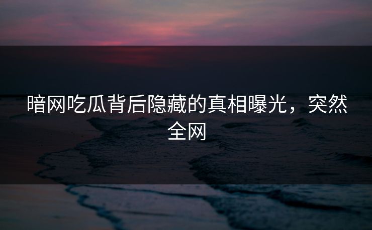 暗网吃瓜背后隐藏的真相曝光，突然全网
