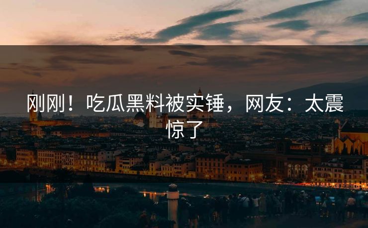 刚刚！吃瓜黑料被实锤，网友：太震惊了
